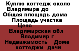 Куплю коттедж около Владимира до 2500000 › Общая площадь дома ­ 60 › Площадь участка ­ 6 › Цена ­ 2 500 000 - Владимирская обл., Владимир г. Недвижимость » Дома, коттеджи, дачи продажа   